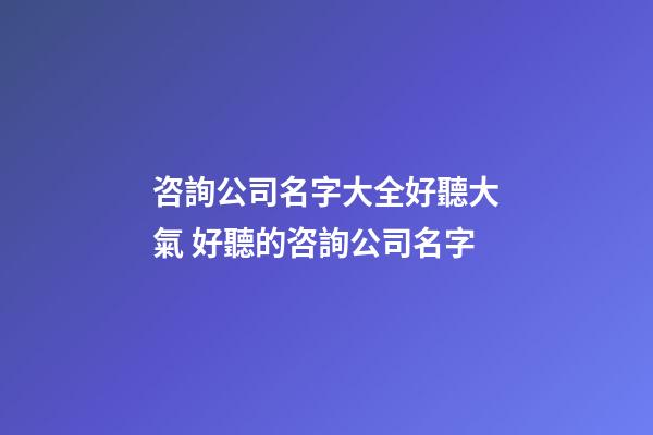 咨詢公司名字大全好聽大氣 好聽的咨詢公司名字